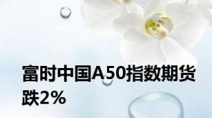 富时中国A50指数期货跌2%