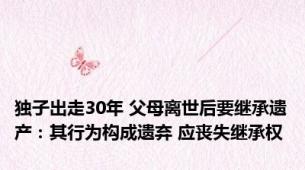 独子出走30年 父母离世后要继承遗产：其行为构成遗弃 应丧失继承权