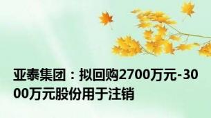 亚泰集团：拟回购2700万元-3000万元股份用于注销