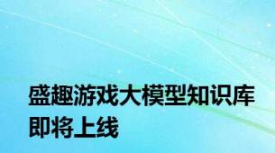 盛趣游戏大模型知识库即将上线