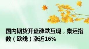 国内期货开盘涨跌互现，集运指数（欧线）涨近16%