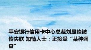 平安银行信用卡中心总裁刘显峰被传失联 知情人士：正接受“某种调查”