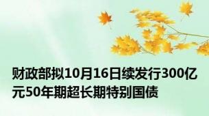 财政部拟10月16日续发行300亿元50年期超长期特别国债