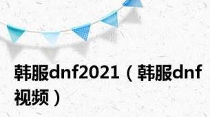 韩服dnf2021（韩服dnf视频）