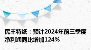 民丰特纸：预计2024年前三季度净利润同比增加124%