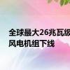 全球最大26兆瓦级海上风电机组下线