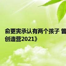 俞更寅承认有两个孩子 曾参加《创造营2021》