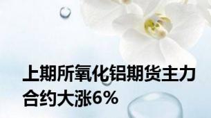 上期所氧化铝期货主力合约大涨6%