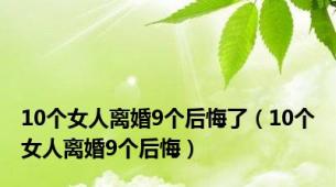 10个女人离婚9个后悔了（10个女人离婚9个后悔）