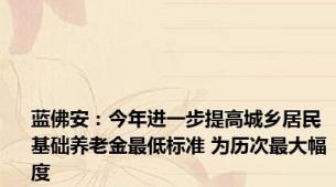 蓝佛安：今年进一步提高城乡居民基础养老金最低标准 为历次最大幅度