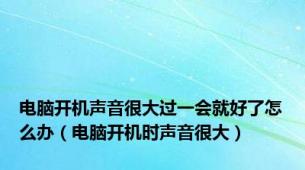 电脑开机声音很大过一会就好了怎么办（电脑开机时声音很大）