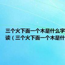 三个火下面一个木是什么字儿怎么读（三个火下面一个木是什么字）