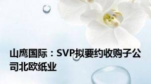 山鹰国际：SVP拟要约收购子公司北欧纸业