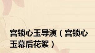 宫锁心玉导演（宫锁心玉幕后花絮）