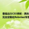 曹操出行CEO龚昕：两年内推出完全定制化Robotaxi车型