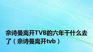 佘诗曼离开TVB的六年干什么去了（佘诗曼离开tvb）