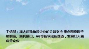 工信部：加大对独角兽企业的金融支持 重点围绕原子级制造、脑机接口、6G等新领域新赛道，发展壮大独角兽企业