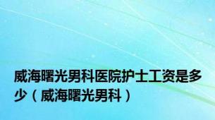 威海曙光男科医院护士工资是多少（威海曙光男科）