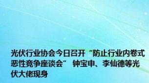 光伏行业协会今日召开“防止行业内卷式恶性竞争座谈会” 钟宝申、李仙德等光伏大佬现身