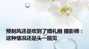 预制风还是吹到了婚礼圈 摄影师：这种情况还是头一回见