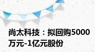 尚太科技：拟回购5000万元-1亿元股份