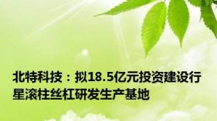 北特科技：拟18.5亿元投资建设行星滚柱丝杠研发生产基地