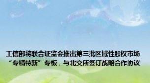 工信部将联合证监会推出第三批区域性股权市场“专精特新”专板，与北交所签订战略合作协议