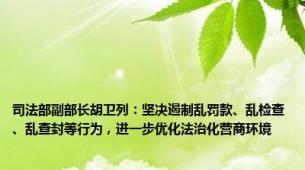 司法部副部长胡卫列：坚决遏制乱罚款、乱检查、乱查封等行为，进一步优化法治化营商环境