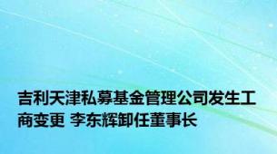 吉利天津私募基金管理公司发生工商变更 李东辉卸任董事长