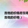 吉他的价格差在哪里（吉他的价格）