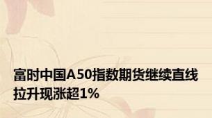 富时中国A50指数期货继续直线拉升现涨超1%