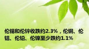 伦锡和伦锌收跌约2.3%，伦铜、伦铝、伦铅、伦镍至少跌约1.1%