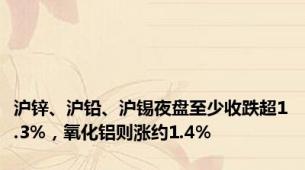 沪锌、沪铅、沪锡夜盘至少收跌超1.3%，氧化铝则涨约1.4%