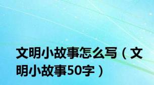 文明小故事怎么写（文明小故事50字）