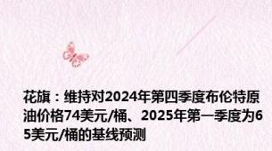 花旗：维持对2024年第四季度布伦特原油价格74美元/桶、2025年第一季度为65美元/桶的基线预测