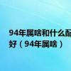 94年属啥和什么配比较好（94年属啥）