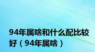 94年属啥和什么配比较好（94年属啥）