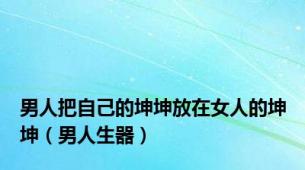 男人把自己的坤坤放在女人的坤坤（男人生器）