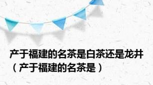 产于福建的名茶是白茶还是龙井（产于福建的名茶是）