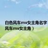 白色风车mv女主角名字（白色风车mv女主角）