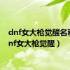 dnf女大枪觉醒名称（dnf女大枪觉醒）