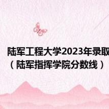 陆军工程大学2023年录取分数线（陆军指挥学院分数线）