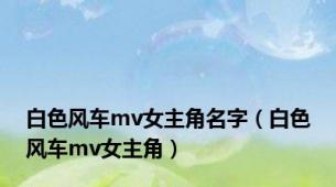 白色风车mv女主角名字（白色风车mv女主角）