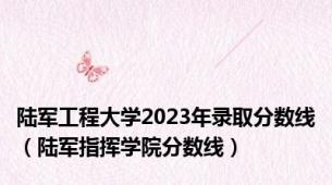 陆军工程大学2023年录取分数线（陆军指挥学院分数线）