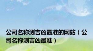 公司名称测吉凶最准的网站（公司名称测吉凶最准）