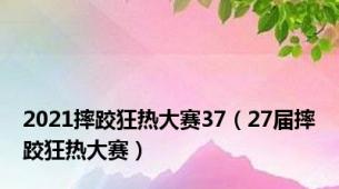 2021摔跤狂热大赛37（27届摔跤狂热大赛）