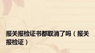 报关报检证书都取消了吗（报关报检证）