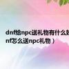 dnf给npc送礼物有什么好处（dnf怎么送npc礼物）