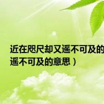 近在咫尺却又遥不可及的意思（遥不可及的意思）