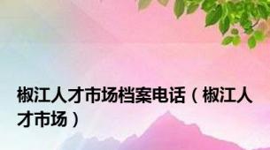 椒江人才市场档案电话（椒江人才市场）